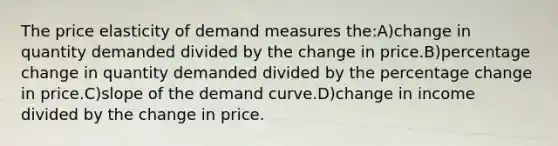 The price elasticity of demand measures the:A)change in quantity demanded divided by the change in price.B)percentage change in quantity demanded divided by the percentage change in price.C)slope of the demand curve.D)change in income divided by the change in price.