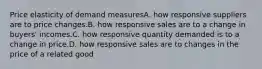 Price elasticity of demand measuresA. how responsive suppliers are to price changes.B. how responsive sales are to a change in buyers' incomes.C. how responsive quantity demanded is to a change in price.D. how responsive sales are to changes in the price of a related good