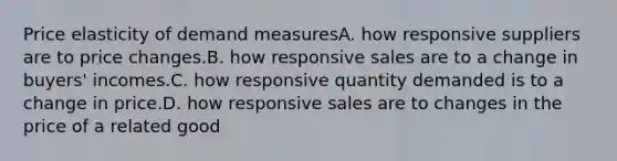 Price elasticity of demand measuresA. how responsive suppliers are to price changes.B. how responsive sales are to a change in buyers' incomes.C. how responsive quantity demanded is to a change in price.D. how responsive sales are to changes in the price of a related good