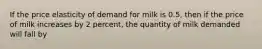 If the price elasticity of demand for milk is 0.5, then if the price of milk increases by 2 percent, the quantity of milk demanded will fall by