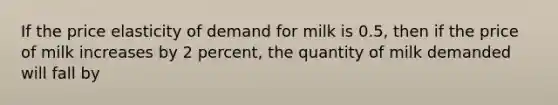 If the price elasticity of demand for milk is 0.5, then if the price of milk increases by 2 percent, the quantity of milk demanded will fall by