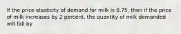 If the price elasticity of demand for milk is 0.75, then if the price of milk increases by 2 percent, the quantity of milk demanded will fall by