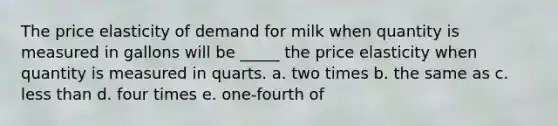 The price elasticity of demand for milk when quantity is measured in gallons will be _____ the price elasticity when quantity is measured in quarts. a. ​two times b. ​the same as c. ​<a href='https://www.questionai.com/knowledge/k7BtlYpAMX-less-than' class='anchor-knowledge'>less than</a> d. ​four times e. ​one-fourth of