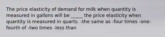 The price elasticity of demand for milk when quantity is measured in gallons will be _____ the price elasticity when quantity is measured in quarts. -the same as -four times -one-fourth of -two times -less than