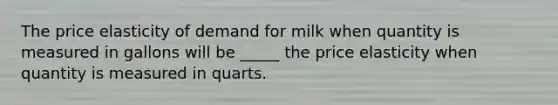 ​The price elasticity of demand for milk when quantity is measured in gallons will be _____ the price elasticity when quantity is measured in quarts.