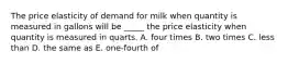 The price elasticity of demand for milk when quantity is measured in gallons will be _____ the price elasticity when quantity is measured in quarts. A. four times B. two times C. less than D. the same as E. one-fourth of