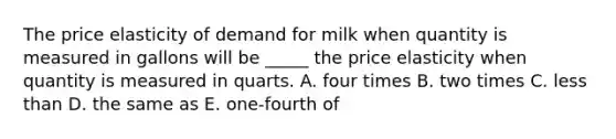 The price elasticity of demand for milk when quantity is measured in gallons will be _____ the price elasticity when quantity is measured in quarts. A. four times B. two times C. less than D. the same as E. one-fourth of