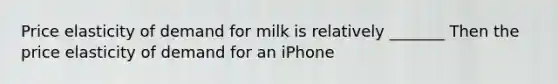 Price elasticity of demand for milk is relatively _______ Then the price elasticity of demand for an iPhone