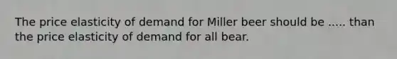 The price elasticity of demand for Miller beer should be ..... than the price elasticity of demand for all bear.