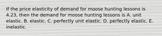 If the price elasticity of demand for moose hunting lessons is​ 4.23, then the demand for moose hunting lessons is A. unit elastic. B. elastic. C. perfectly unit elastic. D. perfectly elastic. E. inelastic.