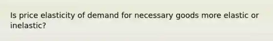 Is price elasticity of demand for necessary goods more elastic or inelastic?