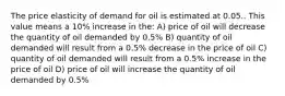 The price elasticity of demand for oil is estimated at 0.05.. This value means a 10% increase in the: A) price of oil will decrease the quantity of oil demanded by 0.5% B) quantity of oil demanded will result from a 0.5% decrease in the price of oil C) quantity of oil demanded will result from a 0.5% increase in the price of oil D) price of oil will increase the quantity of oil demanded by 0.5%