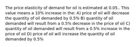 The price elasticity of demand for oil is estimated at 0.05.. This value means a 10% increase in the: A) price of oil will decrease the quantity of oil demanded by 0.5% B) quantity of oil demanded will result from a 0.5% decrease in the price of oil C) quantity of oil demanded will result from a 0.5% increase in the price of oil D) price of oil will increase the quantity of oil demanded by 0.5%