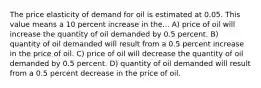 The price elasticity of demand for oil is estimated at 0.05. This value means a 10 percent increase in the... A) price of oil will increase the quantity of oil demanded by 0.5 percent. B) quantity of oil demanded will result from a 0.5 percent increase in the price of oil. C) price of oil will decrease the quantity of oil demanded by 0.5 percent. D) quantity of oil demanded will result from a 0.5 percent decrease in the price of oil.