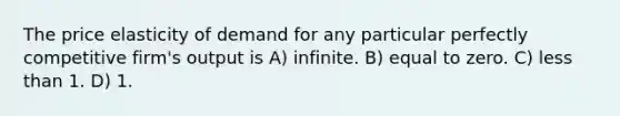 The price elasticity of demand for any particular perfectly competitive firm's output is A) infinite. B) equal to zero. C) less than 1. D) 1.