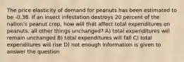 The price elasticity of demand for peanuts has been estimated to be -0.38. If an insect infestation destroys 20 percent of the nation's peanut crop, how will that affect total expenditures on peanuts, all other things unchanged? A) total expenditures will remain unchanged B) total expenditures will fall C) total expenditures will rise D) not enough information is given to answer the question