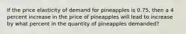 If the price elasticity of demand for pineapples is 0.75, then a 4 percent increase in the price of pineapples will lead to increase by what percent in the quantity of pineapples demanded?