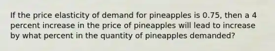 If the price elasticity of demand for pineapples is 0.75, then a 4 percent increase in the price of pineapples will lead to increase by what percent in the quantity of pineapples demanded?