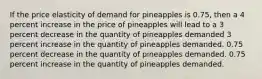 If the price elasticity of demand for pineapples is 0.75, then a 4 percent increase in the price of pineapples will lead to a 3 percent decrease in the quantity of pineapples demanded 3 percent increase in the quantity of pineapples demanded. 0.75 percent decrease in the quantity of pineapples demanded. 0.75 percent increase in the quantity of pineapples demanded.