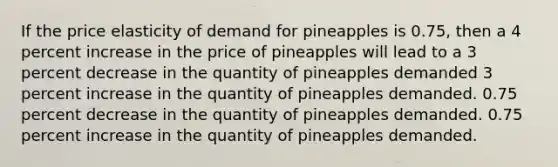 If the price elasticity of demand for pineapples is 0.75, then a 4 percent increase in the price of pineapples will lead to a 3 percent decrease in the quantity of pineapples demanded 3 percent increase in the quantity of pineapples demanded. 0.75 percent decrease in the quantity of pineapples demanded. 0.75 percent increase in the quantity of pineapples demanded.