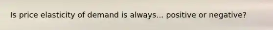 Is price elasticity of demand is always... positive or negative?