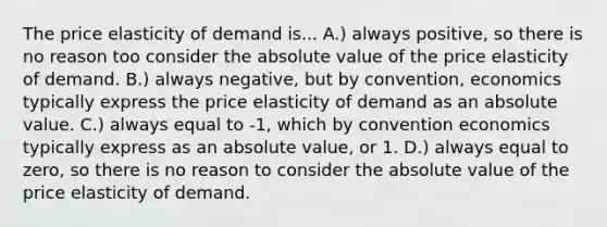 The price elasticity of demand is... A.) always positive, so there is no reason too consider the absolute value of the price elasticity of demand. B.) always negative, but by convention, economics typically express the price elasticity of demand as an absolute value. C.) always equal to -1, which by convention economics typically express as an absolute value, or 1. D.) always equal to zero, so there is no reason to consider the absolute value of the price elasticity of demand.