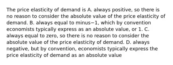 The price elasticity of demand is A. always​ positive, so there is no reason to consider the absolute value of the price elasticity of demand. B. always equal to minus−​1, which by convention economists typically express as an absolute​ value, or 1. C. always equal to​ zero, so there is no reason to consider the absolute value of the price elasticity of demand. D. always​ negative, but by​ convention, economists typically express the price elasticity of demand as an absolute value