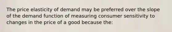 The price elasticity of demand may be preferred over the slope of the demand function of measuring consumer sensitivity to changes in the price of a good because the: