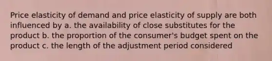 Price elasticity of demand and price elasticity of supply are both influenced by a. the availability of close substitutes for the product b. the proportion of the consumer's budget spent on the product c. the length of the adjustment period considered