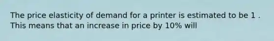 ​The price elasticity of demand for a printer is estimated to be 1 . This means that an increase in price by 10% will