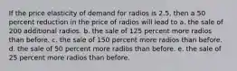 If the price elasticity of demand for radios is 2.5, then a 50 percent reduction in the price of radios will lead to a. the sale of 200 additional radios. b. the sale of 125 percent more radios than before. c. the sale of 150 percent more radios than before. d. the sale of 50 percent more radios than before. e. the sale of 25 percent more radios than before.