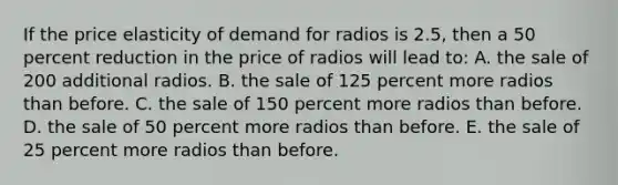 If the price elasticity of demand for radios is 2.5, then a 50 percent reduction in the price of radios will lead to: A. the sale of 200 additional radios. B. the sale of 125 percent more radios than before. C. the sale of 150 percent more radios than before. D. the sale of 50 percent more radios than before. E. the sale of 25 percent more radios than before.