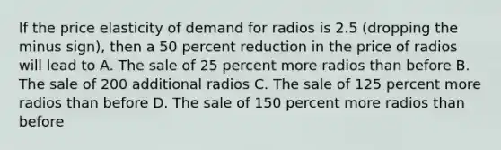 If the price elasticity of demand for radios is 2.5 (dropping the minus sign), then a 50 percent reduction in the price of radios will lead to A. The sale of 25 percent more radios than before B. The sale of 200 additional radios C. The sale of 125 percent more radios than before D. The sale of 150 percent more radios than before