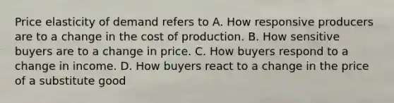 Price elasticity of demand refers to A. How responsive producers are to a change in the cost of production. B. How sensitive buyers are to a change in price. C. How buyers respond to a change in income. D. How buyers react to a change in the price of a substitute good