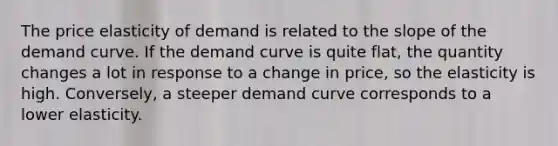 The price elasticity of demand is related to the slope of the demand curve. If the demand curve is quite flat, the quantity changes a lot in response to a change in price, so the elasticity is high. Conversely, a steeper demand curve corresponds to a lower elasticity.