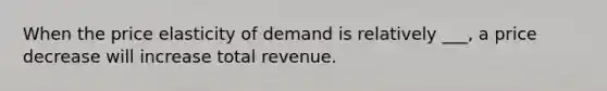 When the price elasticity of demand is relatively ___, a price decrease will increase total revenue.