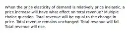 When the price elasticity of demand is relatively price inelastic, a price increase will have what effect on total revenue? Multiple choice question. Total revenue will be equal to the change in price. Total revenue remains unchanged. Total revenue will fall. Total revenue will rise.