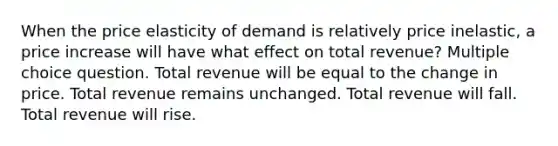 When the price elasticity of demand is relatively price inelastic, a price increase will have what effect on total revenue? Multiple choice question. Total revenue will be equal to the change in price. Total revenue remains unchanged. Total revenue will fall. Total revenue will rise.