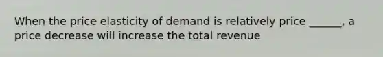 When the price elasticity of demand is relatively price ______, a price decrease will increase the total revenue