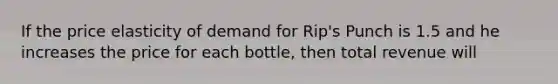 If the price elasticity of demand for Rip's Punch is 1.5 and he increases the price for each bottle, then total revenue will