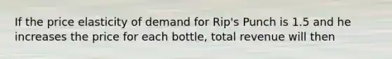 If the price elasticity of demand for Rip's Punch is 1.5 and he increases the price for each bottle, total revenue will then