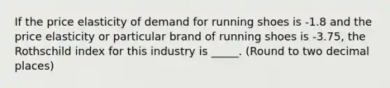 If the price elasticity of demand for running shoes is -1.8 and the price elasticity or particular brand of running shoes is -3.75, the Rothschild index for this industry is _____. (Round to two decimal places)