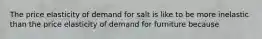 The price elasticity of demand for salt is like to be more inelastic than the price elasticity of demand for furniture because