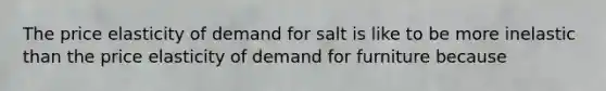 The price elasticity of demand for salt is like to be more inelastic than the price elasticity of demand for furniture because