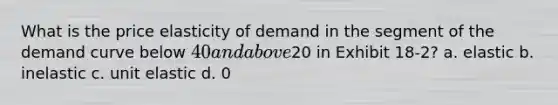 What is the price elasticity of demand in the segment of the demand curve below 40 and above20 in Exhibit 18-2? a. elastic b. inelastic c. unit elastic d. 0