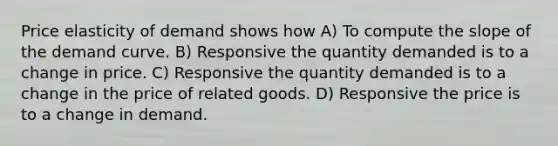 Price elasticity of demand shows how A) To compute the slope of the demand curve. B) Responsive the quantity demanded is to a change in price. C) Responsive the quantity demanded is to a change in the price of related goods. D) Responsive the price is to a change in demand.