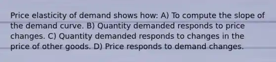 Price elasticity of demand shows how: A) To compute the slope of the demand curve. B) Quantity demanded responds to price changes. C) Quantity demanded responds to changes in the price of other goods. D) Price responds to demand changes.