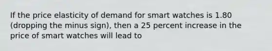 If the price elasticity of demand for smart watches is 1.80 (dropping the minus sign), then a 25 percent increase in the price of smart watches will lead to