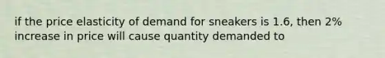 if the price elasticity of demand for sneakers is 1.6, then 2% increase in price will cause quantity demanded to