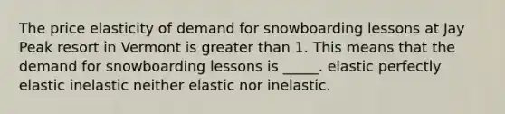 The price elasticity of demand for snowboarding lessons at Jay Peak resort in Vermont is greater than 1. This means that the demand for snowboarding lessons is _____. elastic perfectly elastic inelastic neither elastic nor inelastic.